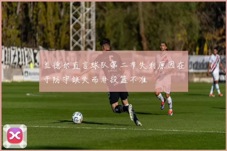 兰德尔直言球队第二节失利原因在于防守缺失而非投篮不准