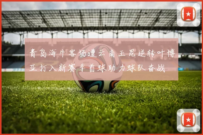 青岛海牛客场遭云南玉昆逆转叶博亚打入新赛季首球助力球队奋战