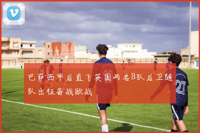 巴萨西甲后直飞英国两名B队后卫随队出征备战欧战
