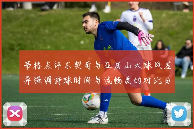 蒂格点评东契奇与亚历山大球风差异强调持球时间与流畅度的对比分析