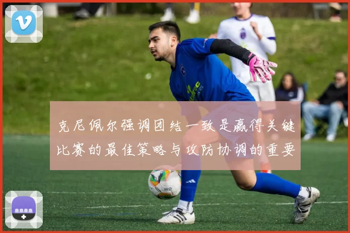 克尼佩尔强调团结一致是赢得关键比赛的最佳策略与攻防协调的重要性