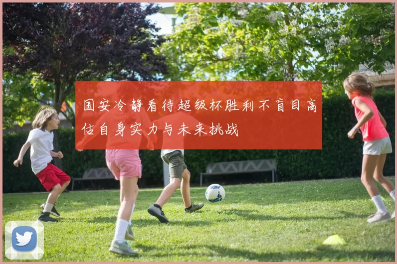 国安冷静看待超级杯胜利不盲目高估自身实力与未来挑战