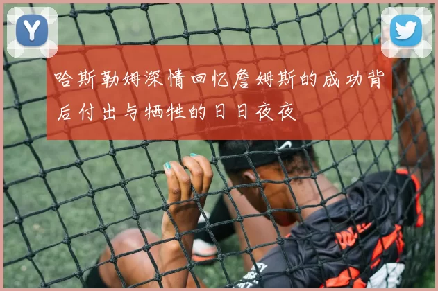 哈斯勒姆深情回忆詹姆斯的成功背后付出与牺牲的日日夜夜