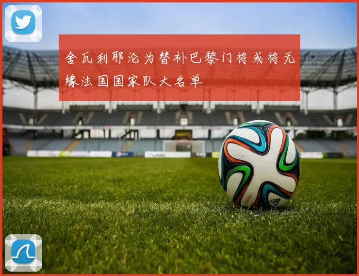 舍瓦利耶沦为替补巴黎门将或将无缘法国国家队大名单