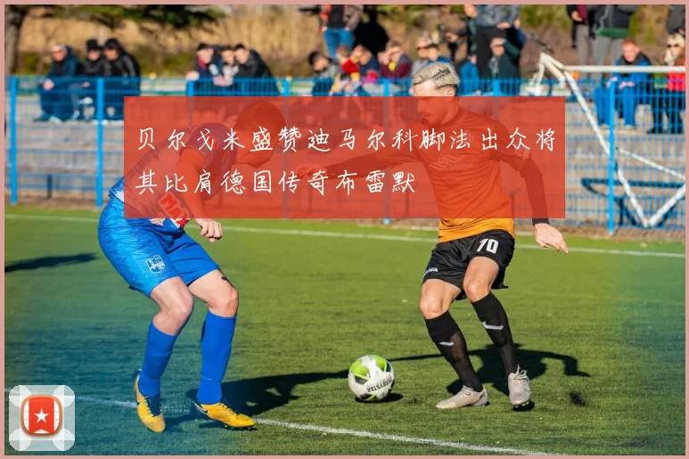 贝尔戈米盛赞迪马尔科脚法出众将其比肩德国传奇布雷默