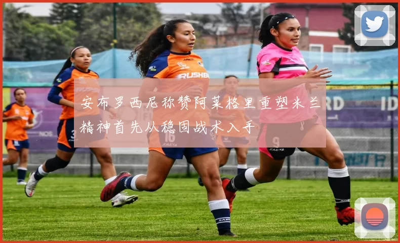 安布罗西尼称赞阿莱格里重塑米兰精神首先从稳固战术入手