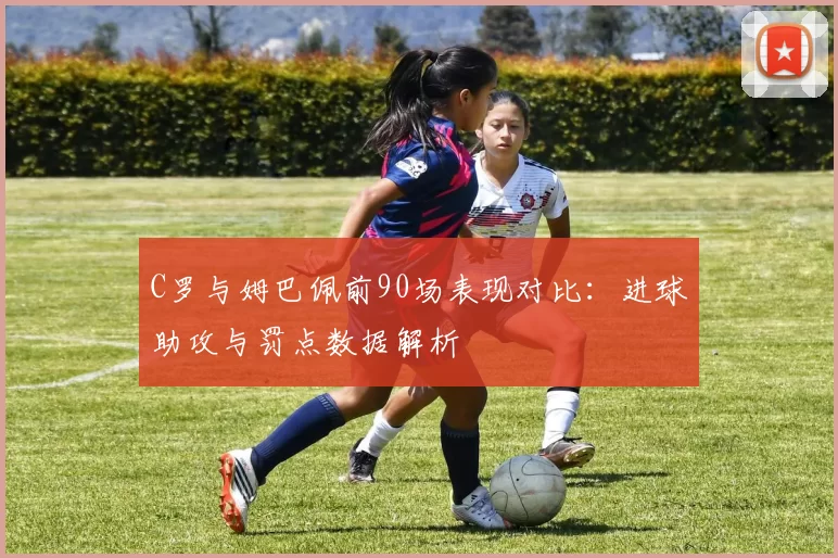 C罗与姆巴佩前90场表现对比：进球助攻与罚点数据解析