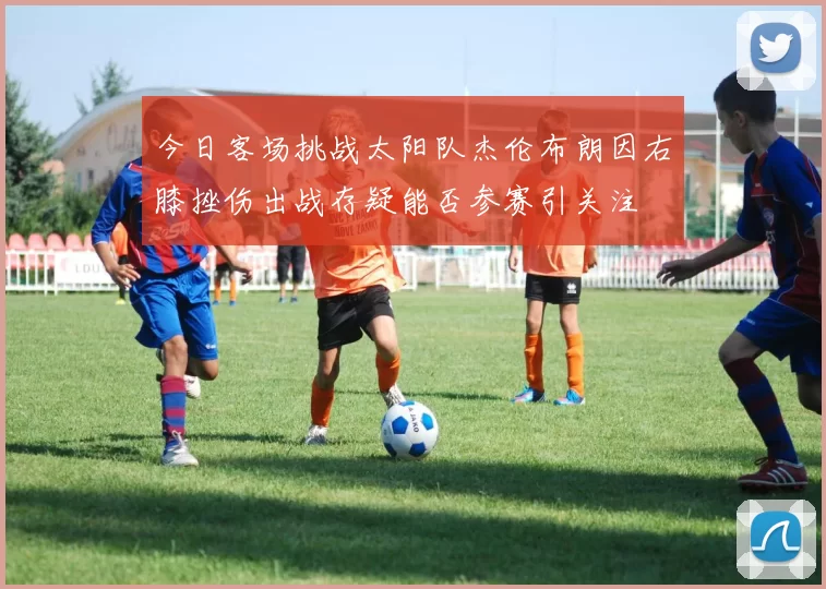 今日客场挑战太阳队杰伦布朗因右膝挫伤出战存疑能否参赛引关注