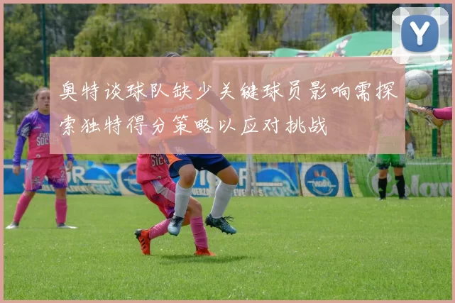 奥特谈球队缺少关键球员影响需探索独特得分策略以应对挑战