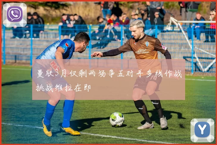 曼联3月仅剩两场争五对手多线作战挑战维拉在即