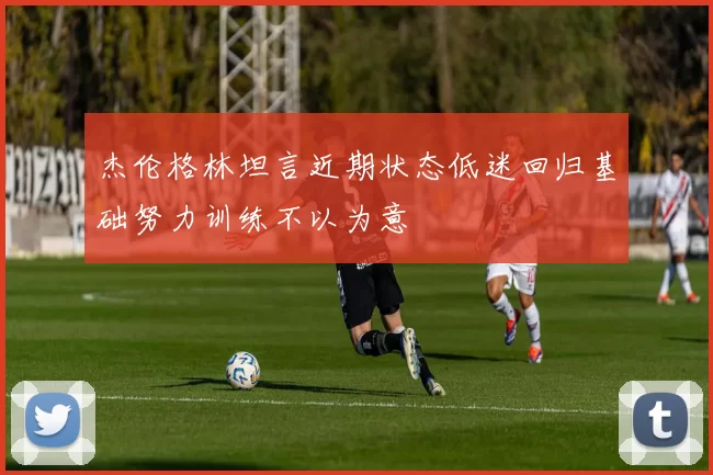 杰伦格林坦言近期状态低迷回归基础努力训练不以为意