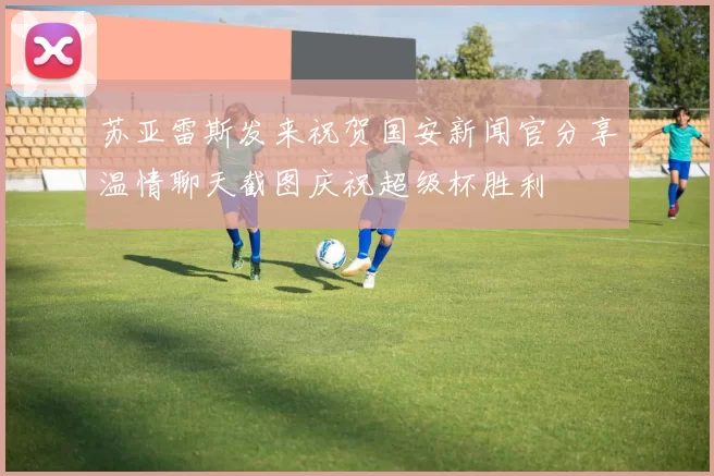苏亚雷斯发来祝贺国安新闻官分享温情聊天截图庆祝超级杯胜利