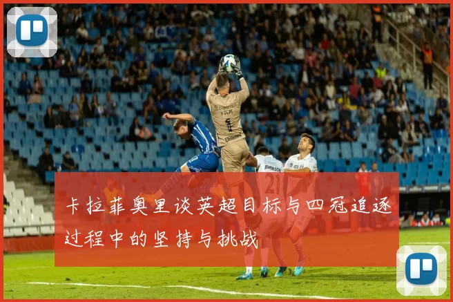 卡拉菲奥里谈英超目标与四冠追逐过程中的坚持与挑战