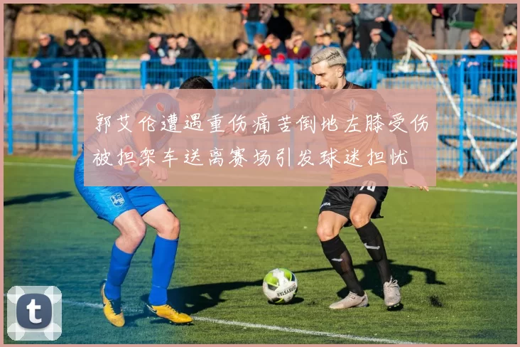 郭艾伦遭遇重伤痛苦倒地左膝受伤被担架车送离赛场引发球迷担忧