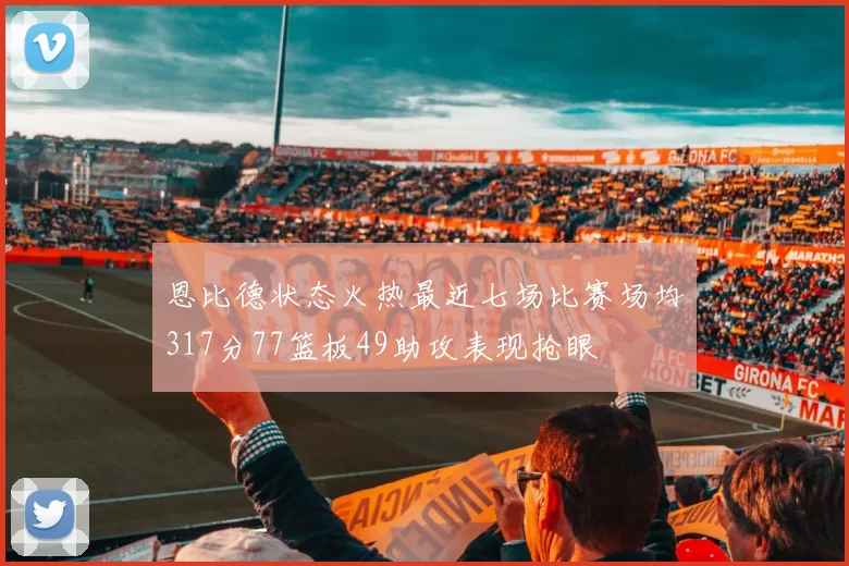 恩比德状态火热最近七场比赛场均317分77篮板49助攻表现抢眼