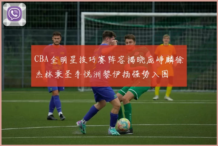 CBA全明星技巧赛阵容揭晓庞峥麟徐杰林秉圣李悦洲黎伊扬强势入围
