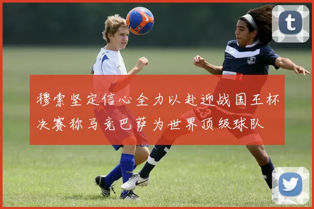 穆索坚定信心全力以赴迎战国王杯决赛称马竞巴萨为世界顶级球队