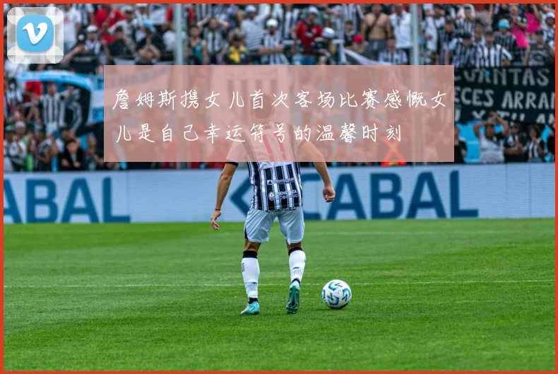 詹姆斯携女儿首次客场比赛感慨女儿是自己幸运符号的温馨时刻