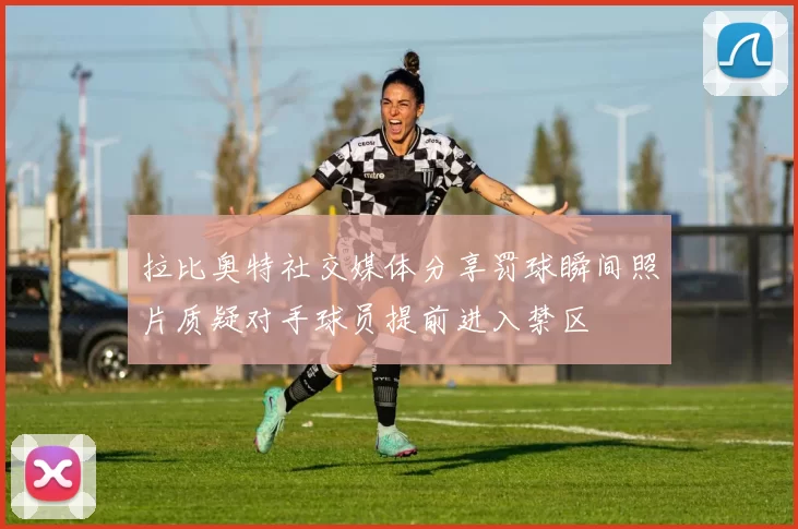 拉比奥特社交媒体分享罚球瞬间照片质疑对手球员提前进入禁区
