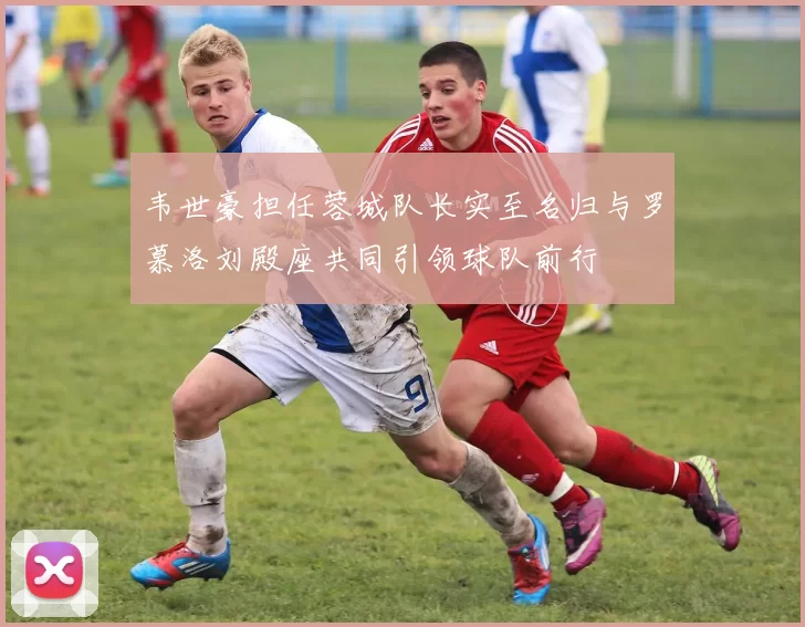 韦世豪担任蓉城队长实至名归与罗慕洛刘殿座共同引领球队前行